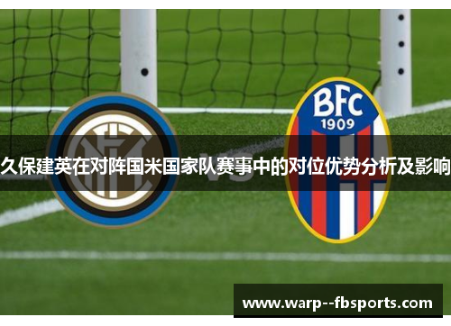 久保建英在对阵国米国家队赛事中的对位优势分析及影响 久保建英在对阵国米国家队赛事中的对位优势分析及影响